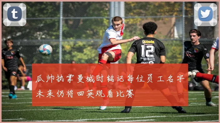 瓜帅执掌曼城时铭记每位员工名字未来仍将回英观看比赛