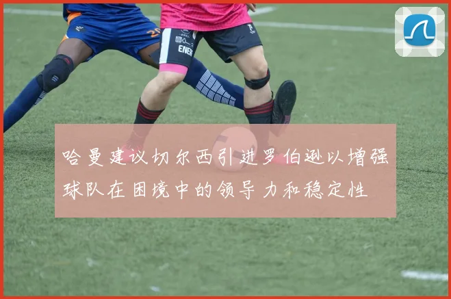 哈曼建议切尔西引进罗伯逊以增强球队在困境中的领导力和稳定性