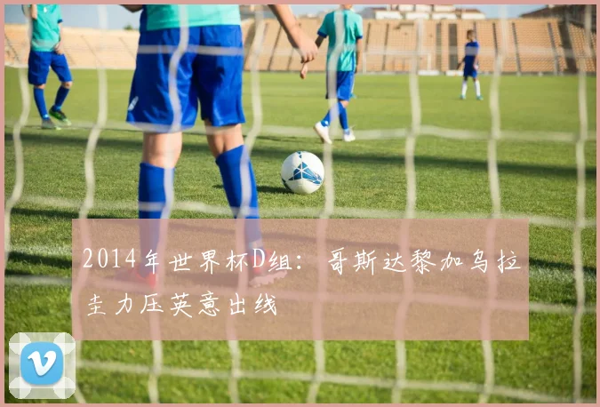2014年世界杯D组：哥斯达黎加乌拉圭力压英意出线