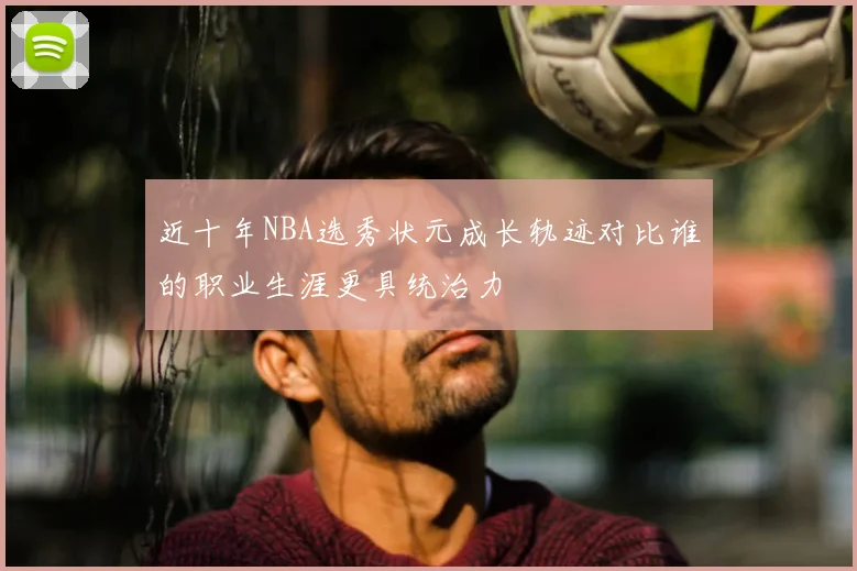 近十年NBA选秀状元成长轨迹对比谁的职业生涯更具统治力