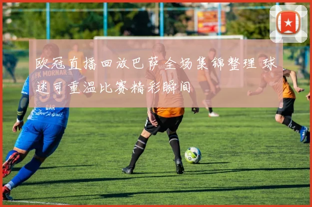 欧冠直播回放巴萨全场集锦整理 球迷可重温比赛精彩瞬间
