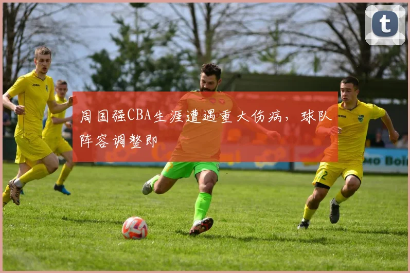 周国强CBA生涯遭遇重大伤病,球队阵容调整即