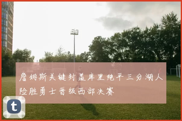 詹姆斯关键封盖库里绝平三分湖人险胜勇士晋级西部决赛