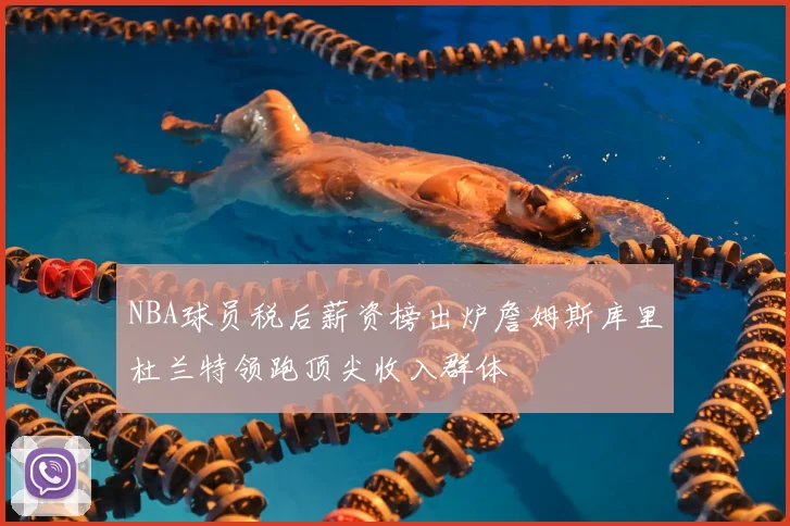 NBA球员税后薪资榜出炉詹姆斯库里杜兰特领跑顶尖收入群体