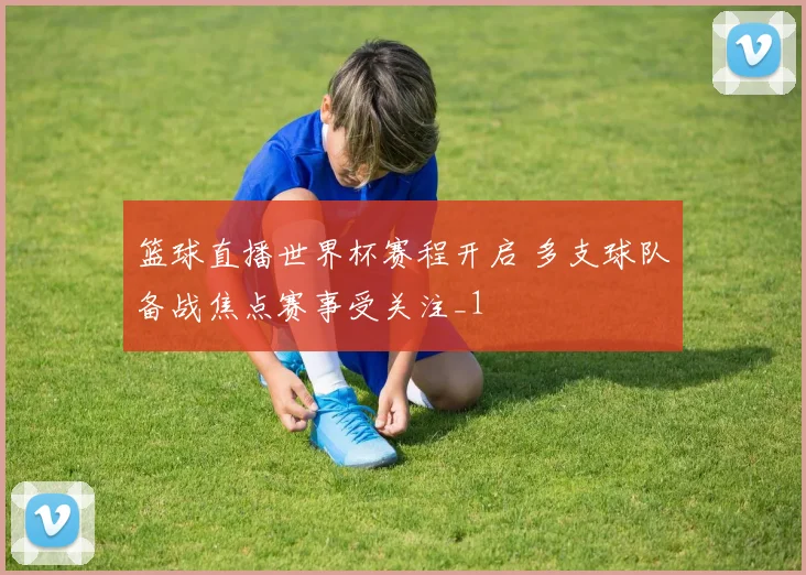 篮球直播世界杯赛程开启 多支球队备战焦点赛事受关注_1