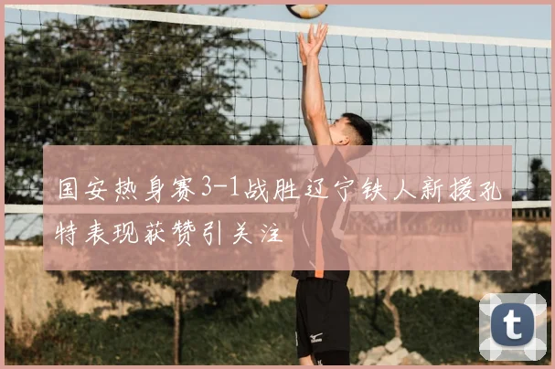 国安热身赛3-1战胜辽宁铁人新援孔特表现获赞引关注