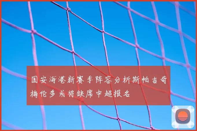 国安海港新赛季阵容分析斯帕吉奇梅伦多或将缺席中超报名