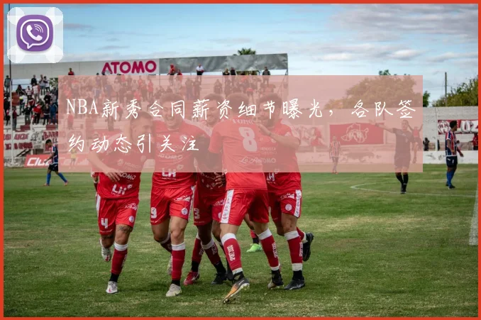 NBA新秀合同薪资细节曝光，各队签约动态引关注