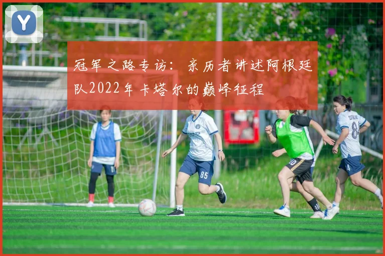冠军之路专访:亲历者讲述阿根廷队2022年卡塔尔的巅峰征程