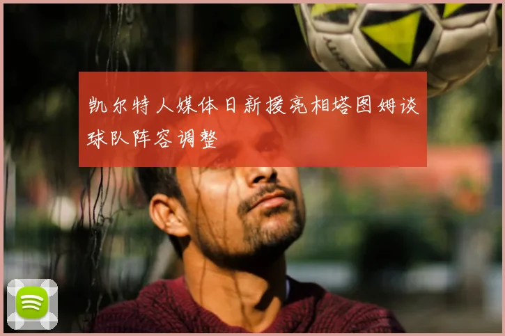 凯尔特人媒体日新援亮相塔图姆谈球队阵容调整