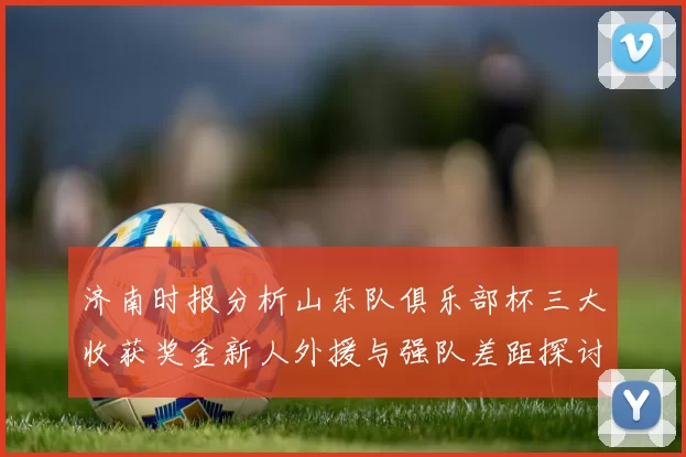 济南时报分析山东队俱乐部杯三大收获奖金新人外援与强队差距探讨