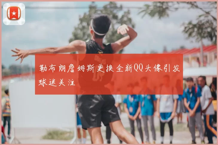 勒布朗詹姆斯更换全新QQ头像引发球迷关注