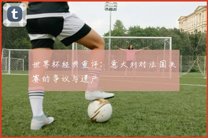 世界杯经典重评：意大利对法国决赛的争议与遗产