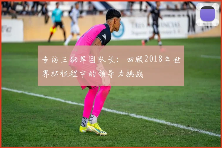 专访三狮军团队长:回顾2018年世界杯征程中的领导力挑战