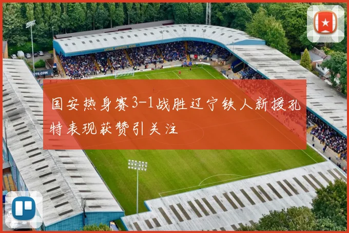 国安热身赛3-1战胜辽宁铁人新援孔特表现获赞引关注