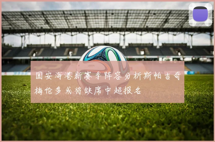 国安海港新赛季阵容分析斯帕吉奇梅伦多或将缺席中超报名