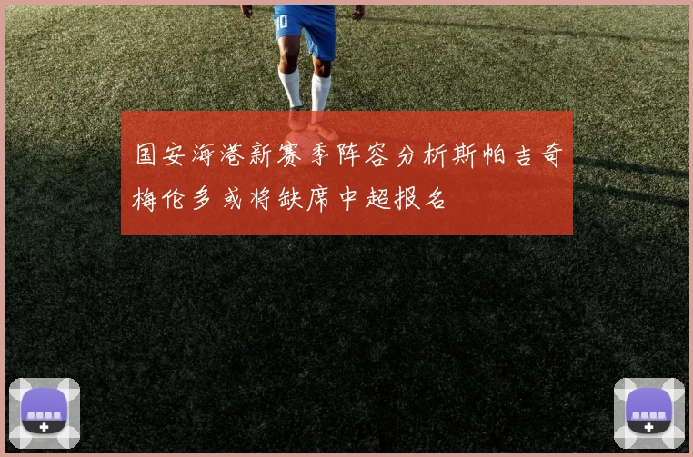 国安海港新赛季阵容分析斯帕吉奇梅伦多或将缺席中超报名