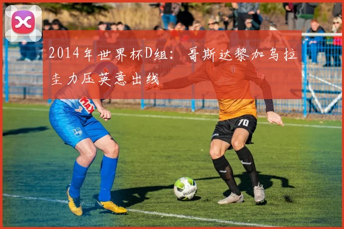 2014年世界杯D组：哥斯达黎加乌拉圭力压英意出线
