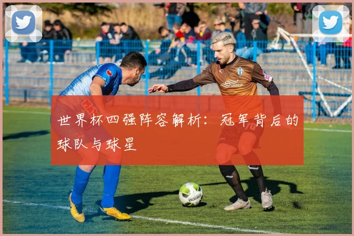 世界杯四强阵容解析：冠军背后的球队与球星