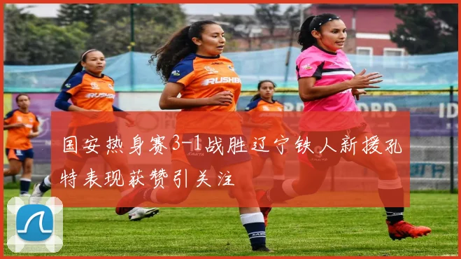 国安热身赛3-1战胜辽宁铁人新援孔特表现获赞引关注