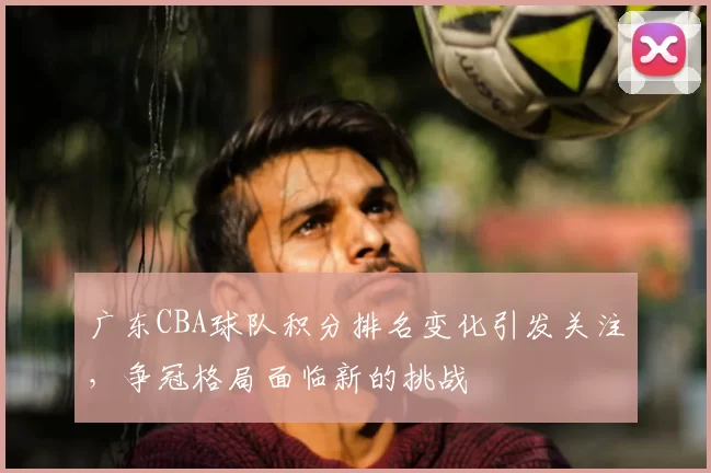 广东CBA球队积分排名变化引发关注,争冠格局面临新的挑战