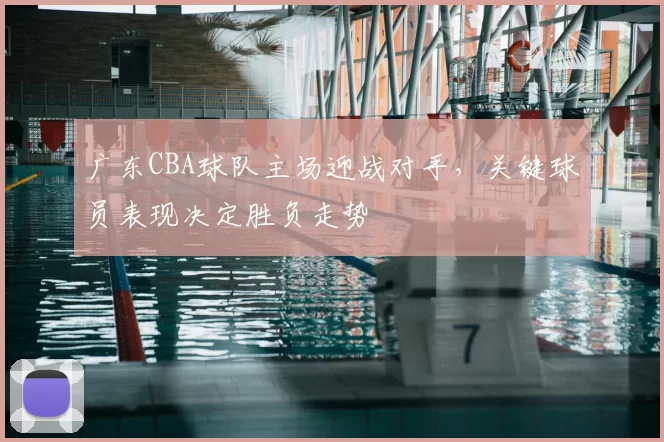 广东CBA球队主场迎战对手，关键球员表现决定胜负走势