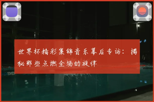 世界杯精彩集锦音乐幕后专访:揭秘那些点燃全场的旋律