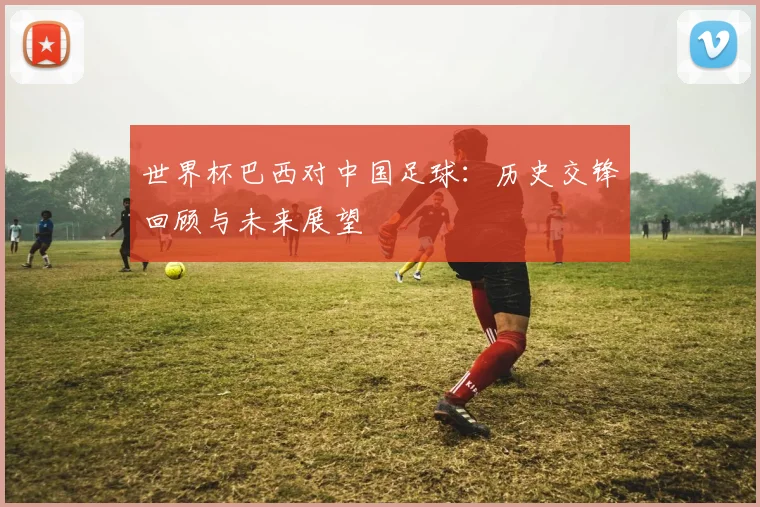 世界杯巴西对中国足球:历史交锋回顾与未来展望