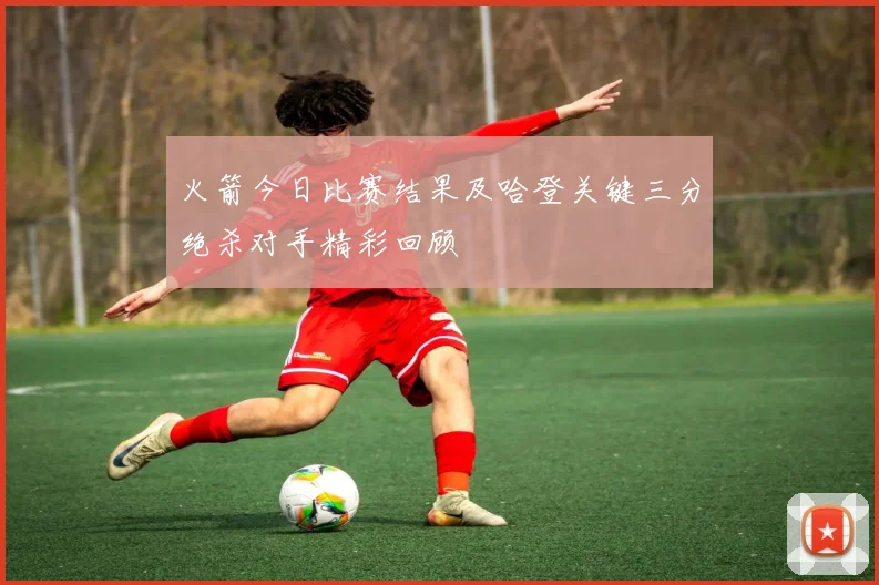 火箭今日比赛结果及哈登关键三分绝杀对手精彩回顾