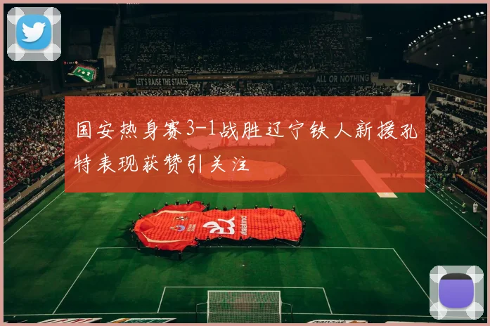 国安热身赛3-1战胜辽宁铁人新援孔特表现获赞引关注