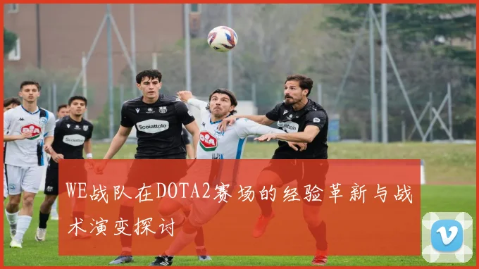 WE战队在DOTA2赛场的经验革新与战术演变探讨