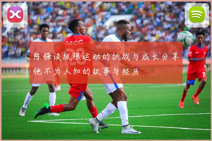陈强谈极限运动的挑战与成长分享他不为人知的故事与经历