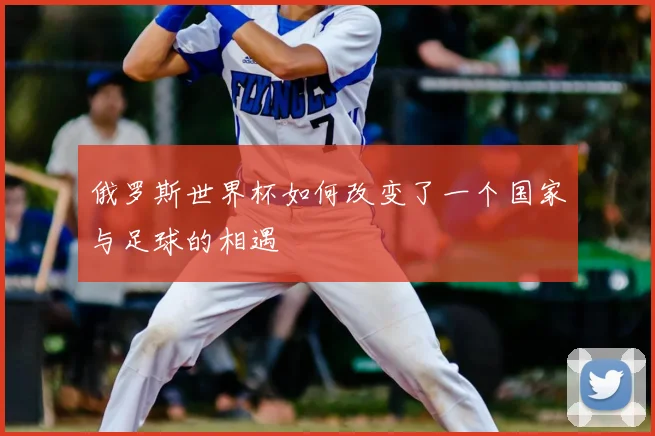 俄罗斯世界杯如何改变了一个国家与足球的相遇