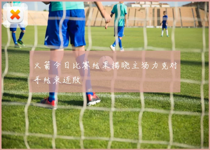 火箭今日比赛结果揭晓主场力克对手结束连败