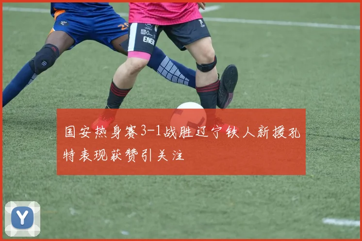 国安热身赛3-1战胜辽宁铁人新援孔特表现获赞引关注