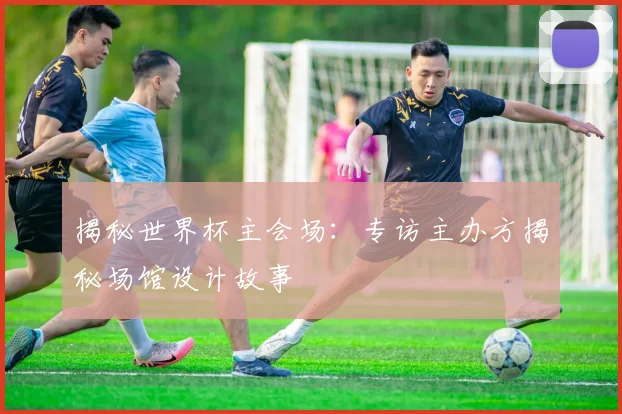 揭秘世界杯主会场：专访主办方揭秘场馆设计故事