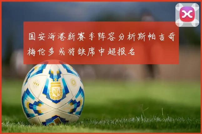 国安海港新赛季阵容分析斯帕吉奇梅伦多或将缺席中超报名