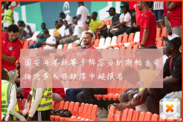 国安海港新赛季阵容分析斯帕吉奇梅伦多或将缺席中超报名
