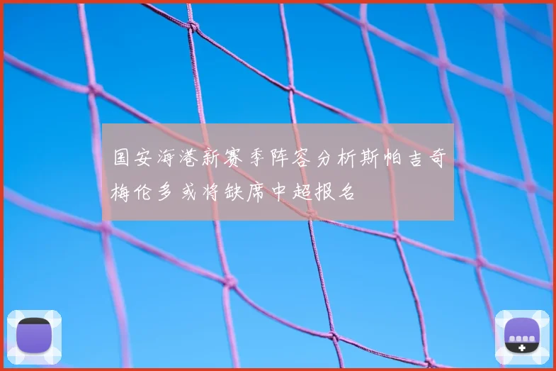国安海港新赛季阵容分析斯帕吉奇梅伦多或将缺席中超报名