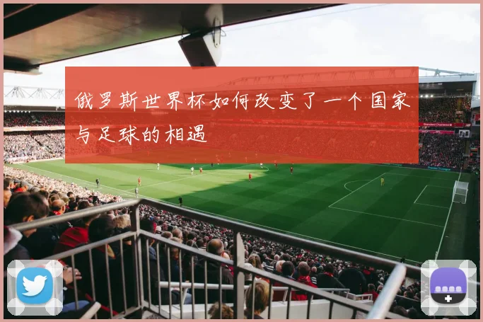 俄罗斯世界杯如何改变了一个国家与足球的相遇