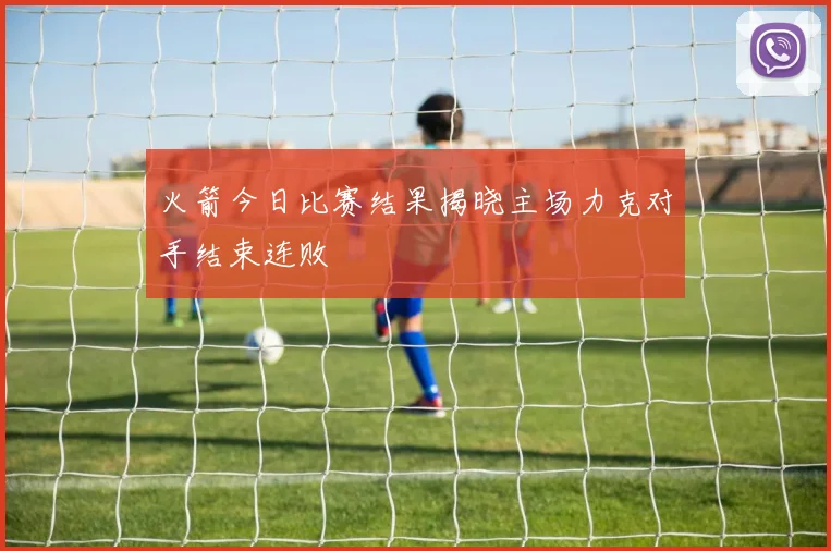 火箭今日比赛结果揭晓主场力克对手结束连败
