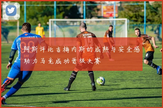 阿斯评论吉梅内斯的成熟与安全感助力马竞成功晋级决赛