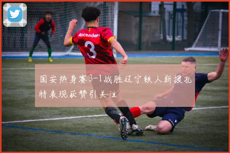 国安热身赛3-1战胜辽宁铁人新援孔特表现获赞引关注