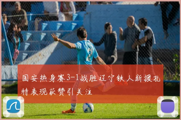 国安热身赛3-1战胜辽宁铁人新援孔特表现获赞引关注