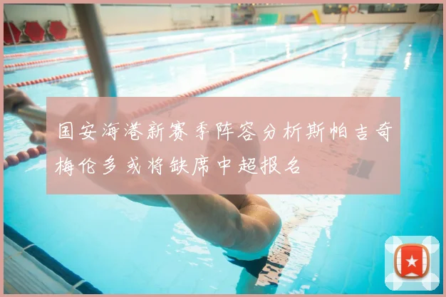 国安海港新赛季阵容分析斯帕吉奇梅伦多或将缺席中超报名