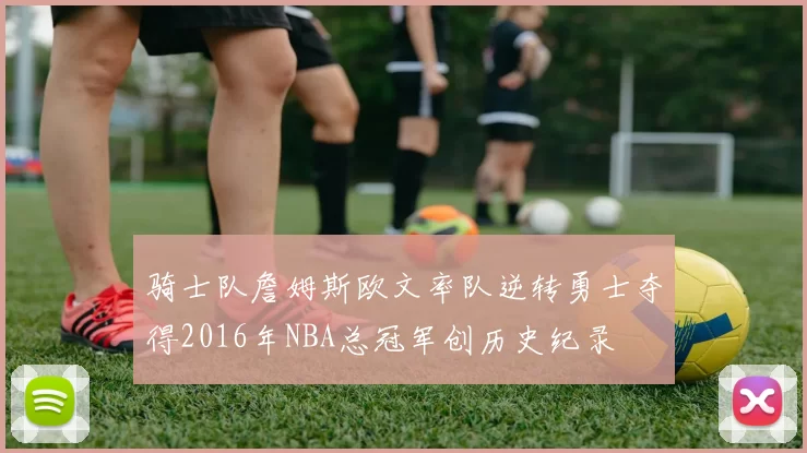 骑士队詹姆斯欧文率队逆转勇士夺得2016年NBA总冠军创历史纪录