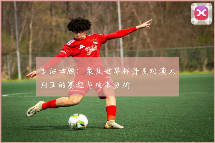 专访回顾:聚焦世界杯丹麦对澳大利亚的赛程与结果分析