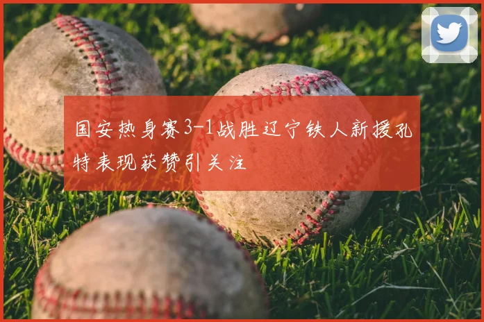 国安热身赛3-1战胜辽宁铁人新援孔特表现获赞引关注