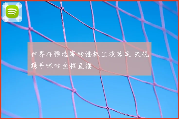 世界杯预选赛转播权尘埃落定 央视携手咪咕全程直播