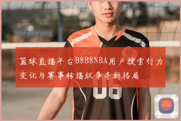 篮球直播平台B8B8NBA用户搜索行为变化与赛事转播权争夺新格局